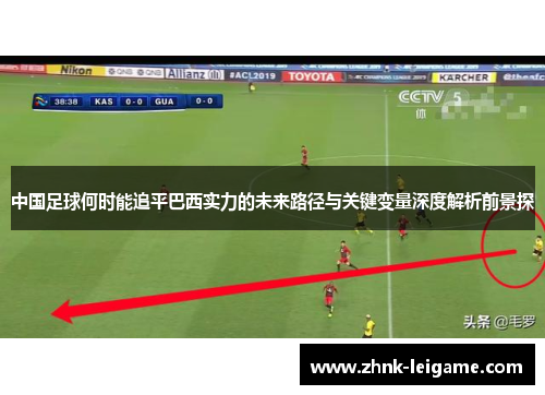 中国足球何时能追平巴西实力的未来路径与关键变量深度解析前景探 中国足球何时能追平巴西实力的未来路径与关键变量深度解析前景探