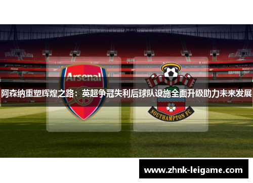 阿森纳重塑辉煌之路：英超争冠失利后球队设施全面升级助力未来发展