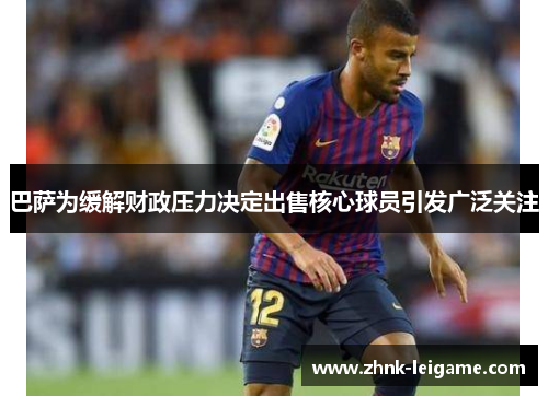 巴萨为缓解财政压力决定出售核心球员引发广泛关注 巴萨为缓解财政压力决定出售核心球员引发广泛关注