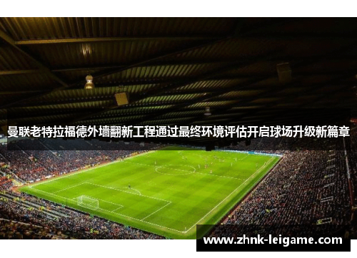 曼联老特拉福德外墙翻新工程通过最终环境评估开启球场升级新篇章 曼联老特拉福德外墙翻新工程通过最终环境评估开启球场升级新篇章