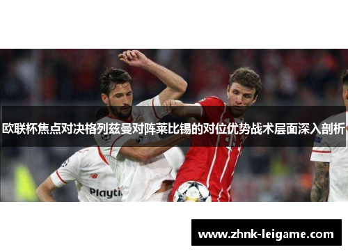 欧联杯焦点对决格列兹曼对阵莱比锡的对位优势战术层面深入剖析 欧联杯焦点对决格列兹曼对阵莱比锡的对位优势战术层面深入剖析