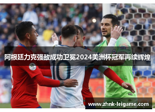 阿根廷力克强敌成功卫冕2024美洲杯冠军再续辉煌