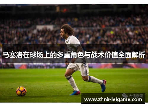 马塞洛在球场上的多重角色与战术价值全面解析