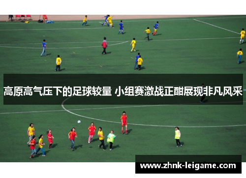 高原高气压下的足球较量 小组赛激战正酣展现非凡风采