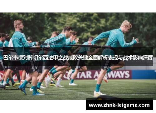 巴尔韦德对阵切尔西法甲之战成败关键全面解析表现与战术影响深度 巴尔韦德对阵切尔西法甲之战成败关键全面解析表现与战术影响深度