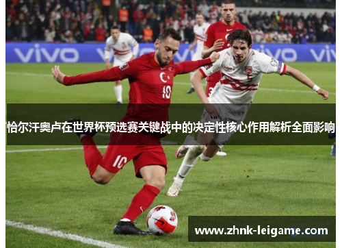恰尔汗奥卢在世界杯预选赛关键战中的决定性核心作用解析全面影响 恰尔汗奥卢在世界杯预选赛关键战中的决定性核心作用解析全面影响
