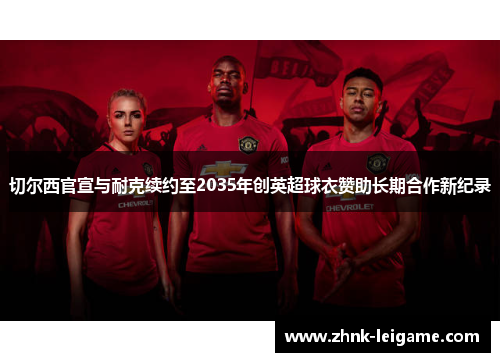 切尔西官宣与耐克续约至2035年创英超球衣赞助长期合作新纪录 切尔西官宣与耐克续约至2035年创英超球衣赞助长期合作新纪录