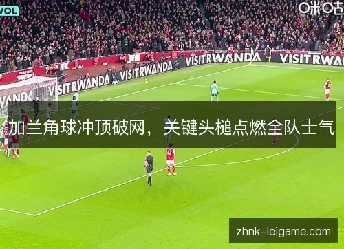加兰角球冲顶破网，关键头槌点燃全队士气